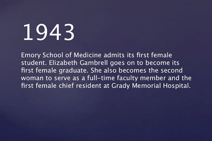 1943: Emory School of Medicine admits its first female student. Elizabeth Gambrell goes on to become its first female graduate. She also becomes the second woman to serve as a full-time faculty member and the first female chief resident at Grady Memorial Hospital.